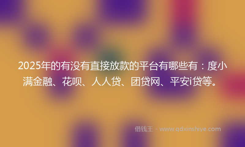 2025年的有没有直接放款的平台有哪些有：度小满金融、花呗、人人贷、团贷网、平安i贷等。