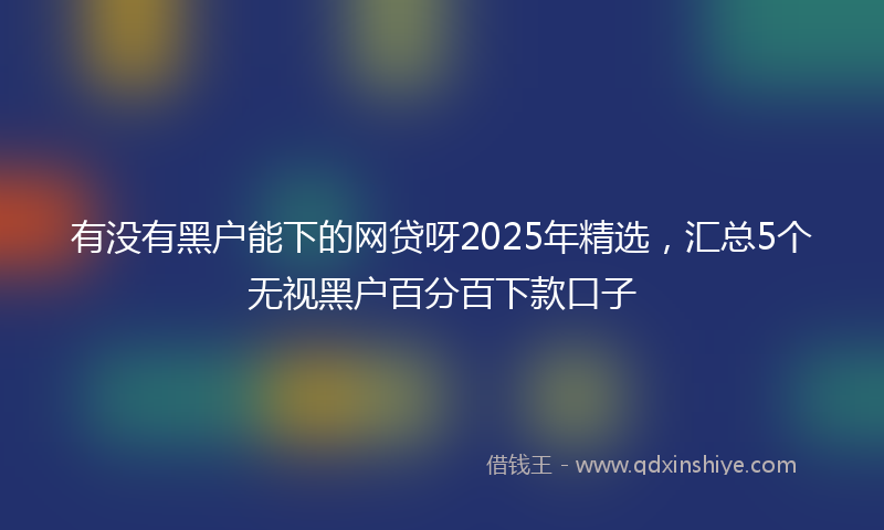 有没有黑户能下的网贷呀2025年精选，汇总5个无视黑户百分百下款口子