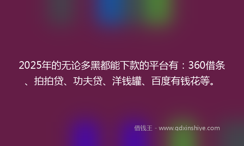 2025年的无论多黑都能下款的平台有：360借条、拍拍贷、功夫贷、洋钱罐、百度有钱花等。