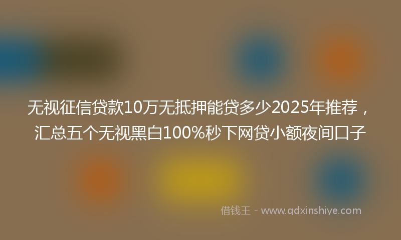 无视征信贷款10万无抵押能贷多少2025年推荐，汇总五个无视黑白100%秒下网贷小额夜间口子