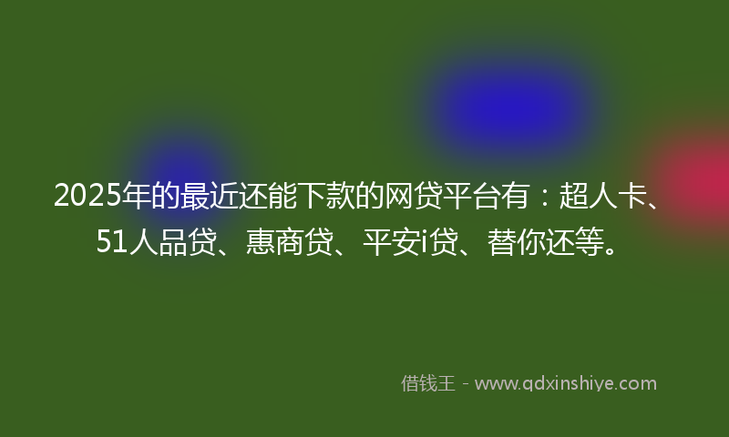 2025年的最近还能下款的网贷平台有：超人卡、51人品贷、惠商贷、平安i贷、替你还等。