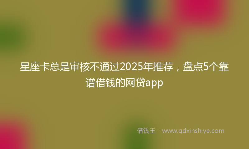 星座卡总是审核不通过2025年推荐，盘点5个靠谱借钱的网贷app
