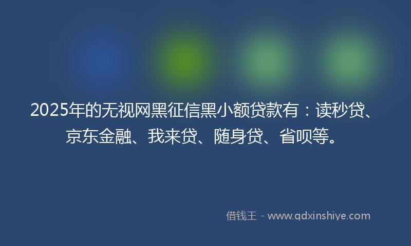 2025年的无视网黑征信黑小额贷款有：读秒贷、京东金融、我来贷、随身贷、省呗等。