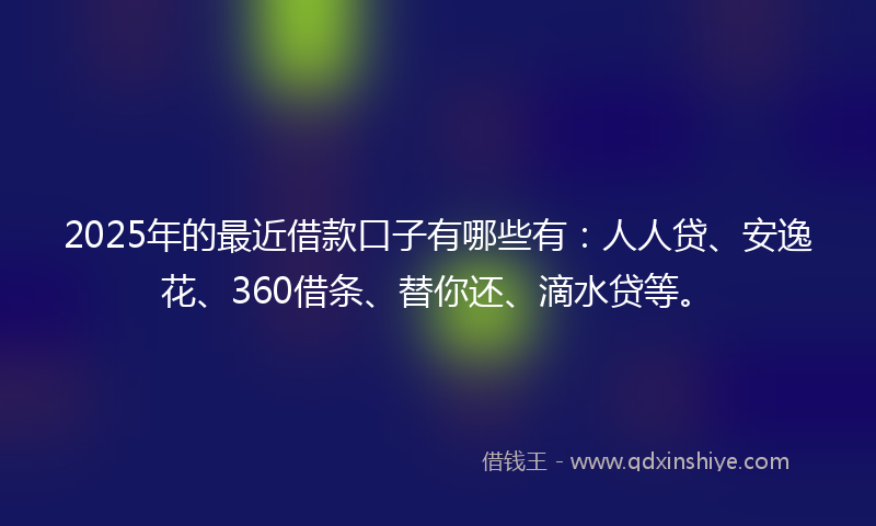 2025年的最近借款口子有哪些有：人人贷、安逸花、360借条、替你还、滴水贷等。