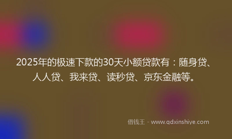 2025年的极速下款的30天小额贷款有：随身贷、人人贷、我来贷、读秒贷、京东金融等。