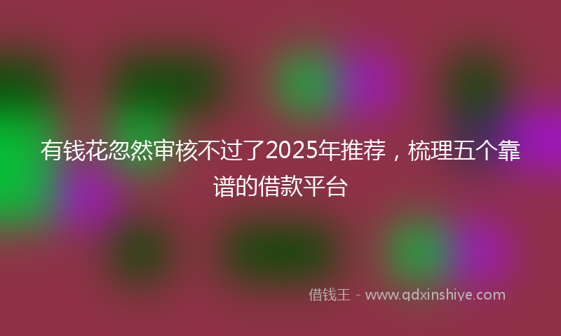 有钱花忽然审核不过了2025年推荐，梳理五个靠谱的借款平台