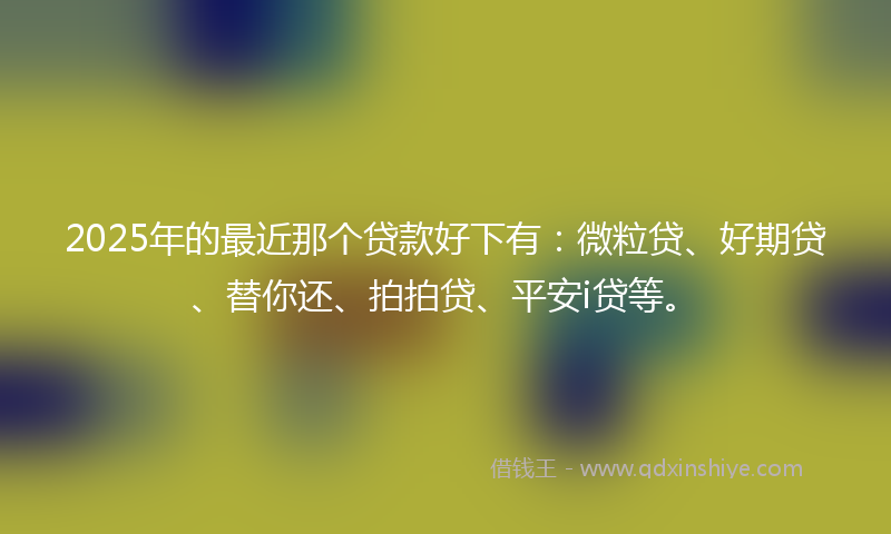 2025年的最近那个贷款好下有：微粒贷、好期贷、替你还、拍拍贷、平安i贷等。