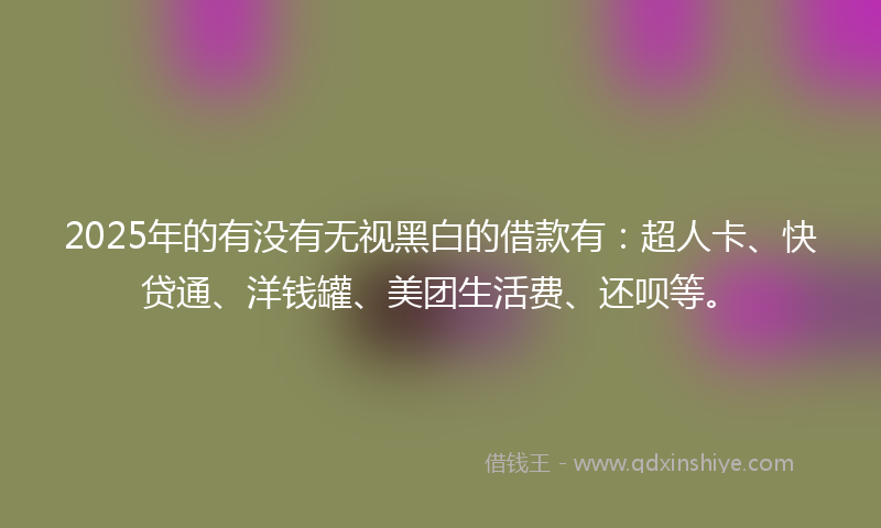 2025年的有没有无视黑白的借款有：超人卡、快贷通、洋钱罐、美团生活费、还呗等。