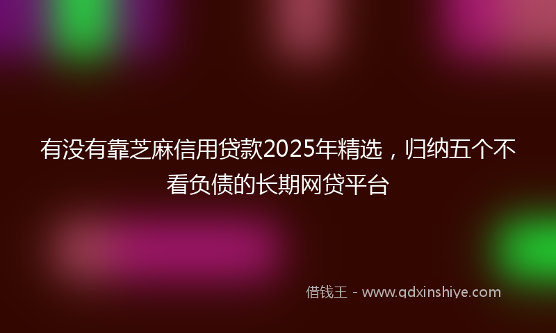 有没有靠芝麻信用贷款2025年精选，归纳五个不看负债的长期网贷平台