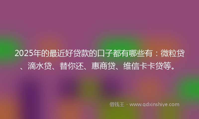 2025年的最近好贷款的口子都有哪些有：微粒贷、滴水贷、替你还、惠商贷、维信卡卡贷等。