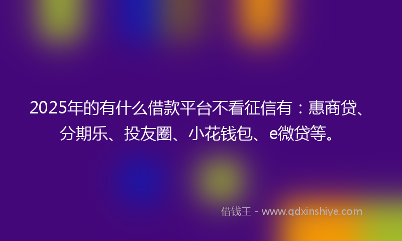 2025年的有什么借款平台不看征信有：惠商贷、分期乐、投友圈、小花钱包、e微贷等。