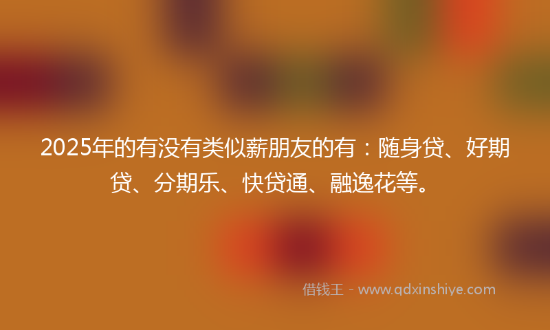 2025年的有没有类似薪朋友的有：随身贷、好期贷、分期乐、快贷通、融逸花等。