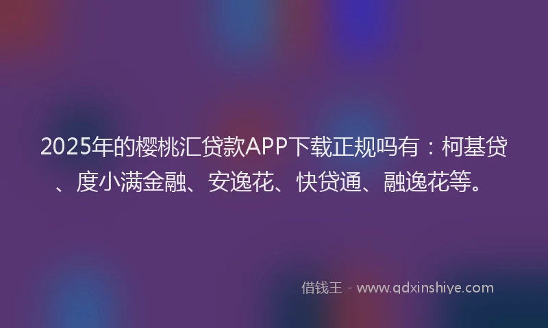 2025年的樱桃汇贷款APP下载正规吗有：柯基贷、度小满金融、安逸花、快贷通、融逸花等。