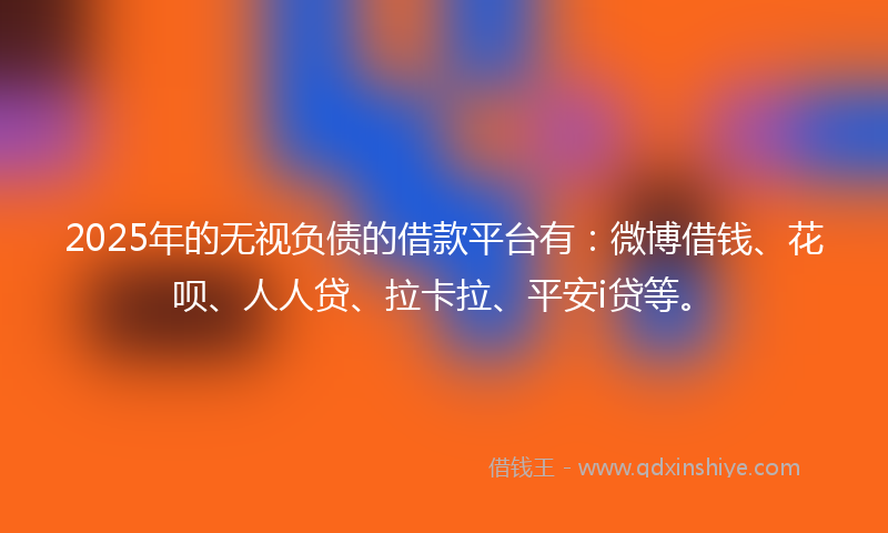 2025年的无视负债的借款平台有：微博借钱、花呗、人人贷、拉卡拉、平安i贷等。