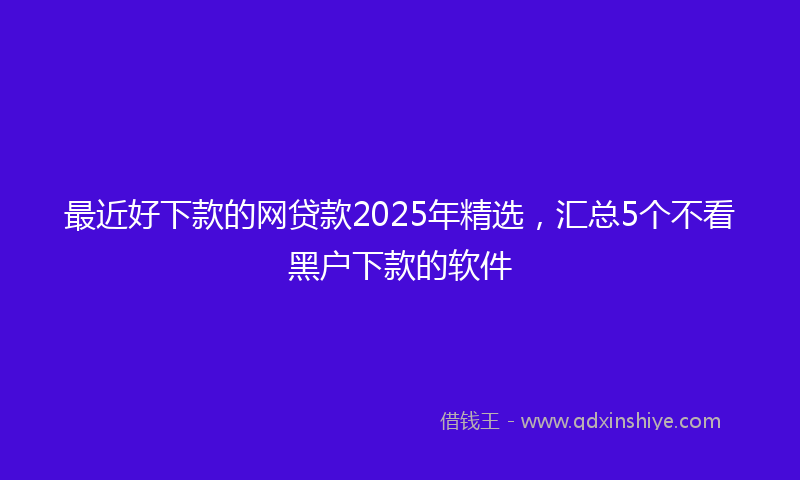 最近好下款的网贷款2025年精选，汇总5个不看黑户下款的软件