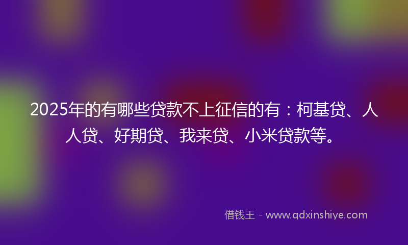 2025年的有哪些贷款不上征信的有：柯基贷、人人贷、好期贷、我来贷、小米贷款等。