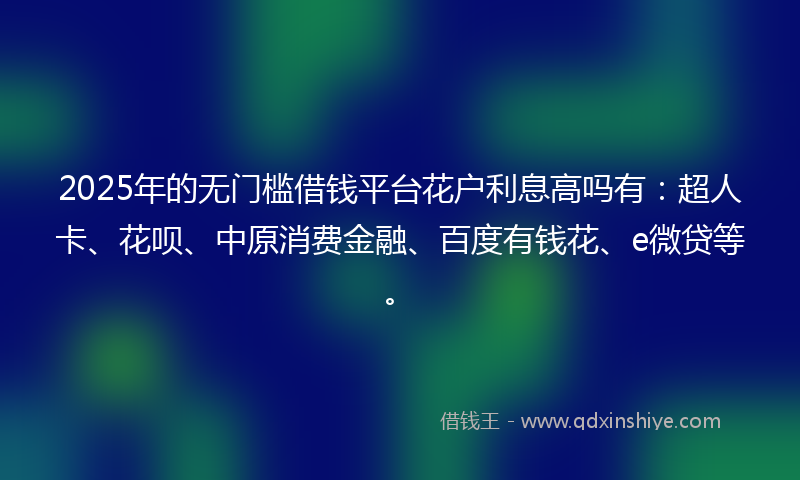 2025年的无门槛借钱平台花户利息高吗有：超人卡、花呗、中原消费金融、百度有钱花、e微贷等。