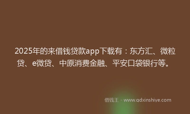 2025年的来借钱贷款app下载有：东方汇、微粒贷、e微贷、中原消费金融、平安口袋银行等。