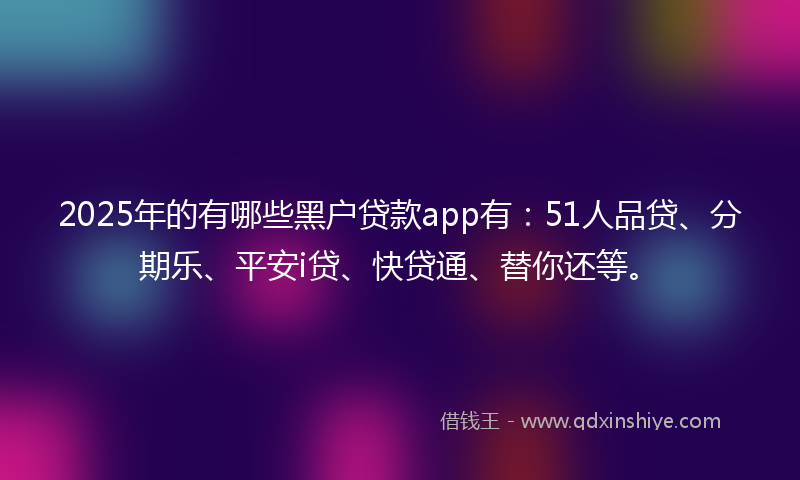 2025年的有哪些黑户贷款app有：51人品贷、分期乐、平安i贷、快贷通、替你还等。