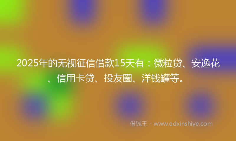 2025年的无视征信借款15天有：微粒贷、安逸花、信用卡贷、投友圈、洋钱罐等。