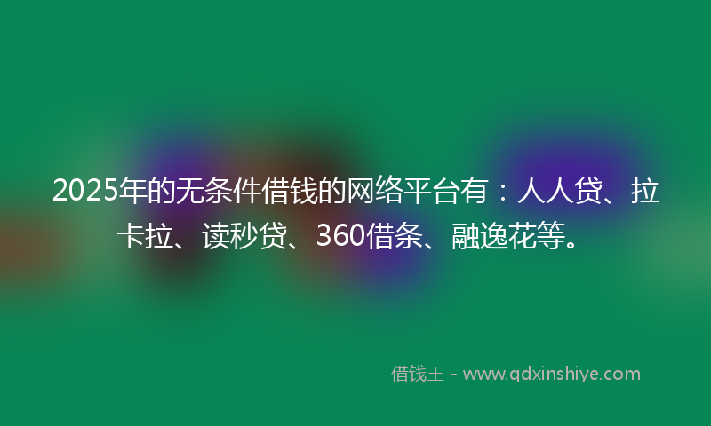 2025年的无条件借钱的网络平台有：人人贷、拉卡拉、读秒贷、360借条、融逸花等。