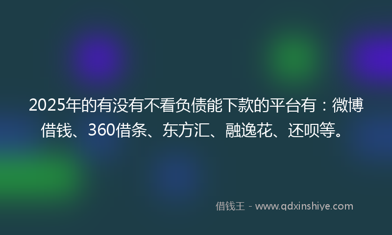 2025年的有没有不看负债能下款的平台有：微博借钱、360借条、东方汇、融逸花、还呗等。
