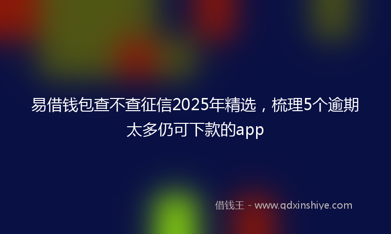 易借钱包查不查征信2025年精选，梳理5个逾期太多仍可下款的app