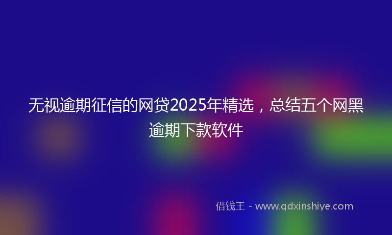 无视逾期征信的网贷2025年精选，总结五个网黑逾期下款软件