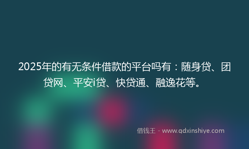 2025年的有无条件借款的平台吗有：随身贷、团贷网、平安i贷、快贷通、融逸花等。