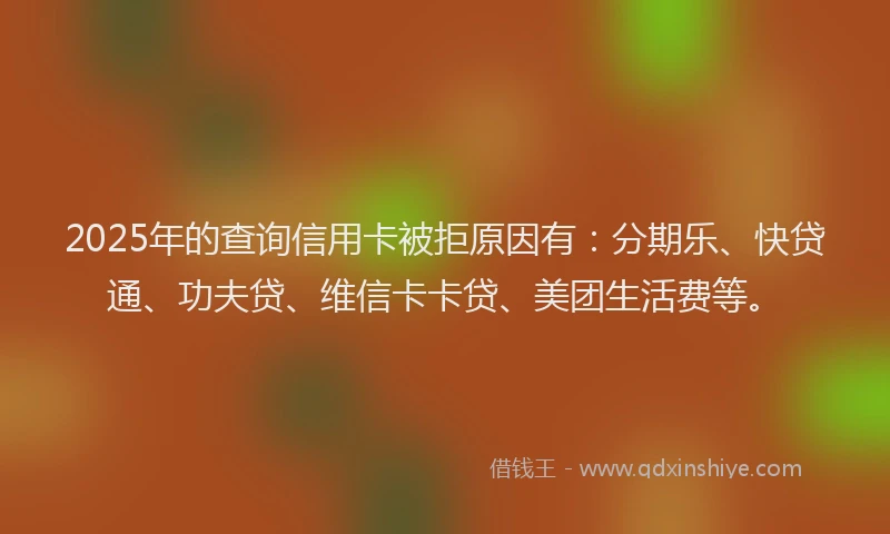 2025年的查询信用卡被拒原因有：分期乐、快贷通、功夫贷、维信卡卡贷、美团生活费等。