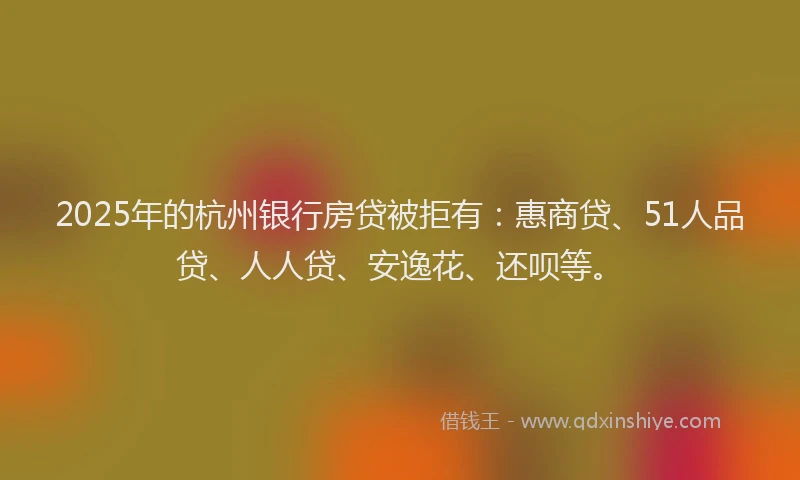 2025年的杭州银行房贷被拒有：惠商贷、51人品贷、人人贷、安逸花、还呗等。
