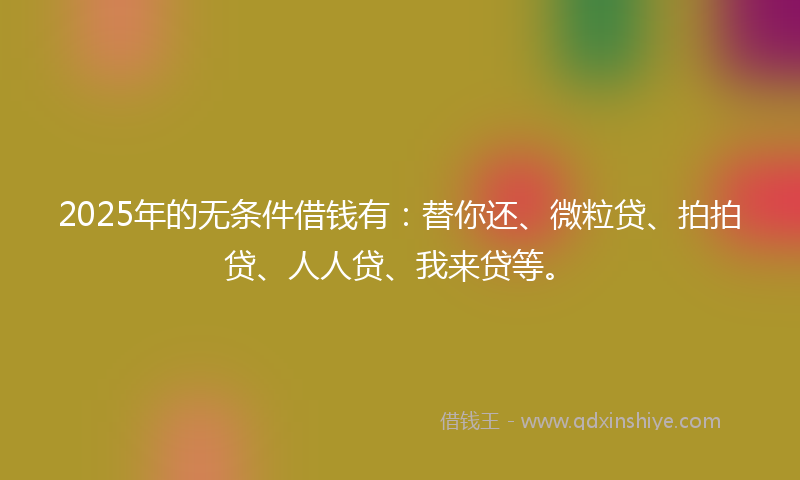 2025年的无条件借钱有：替你还、微粒贷、拍拍贷、人人贷、我来贷等。