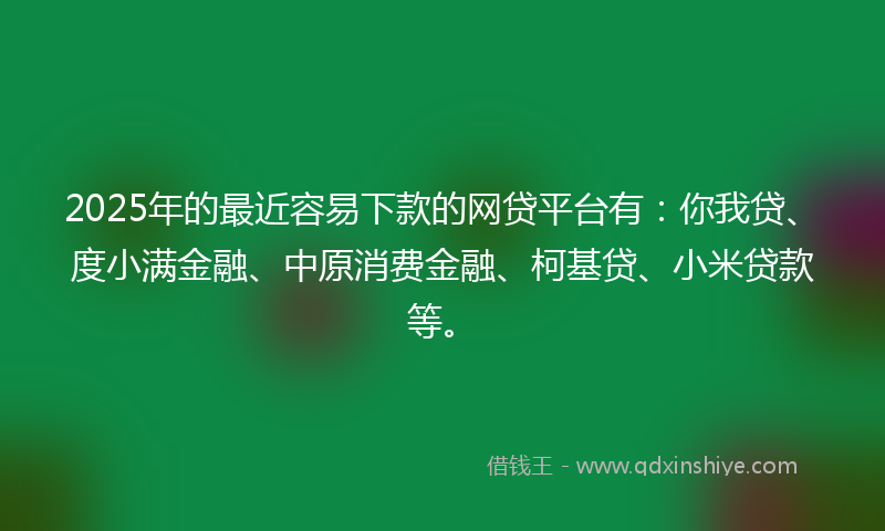 2025年的最近容易下款的网贷平台有：你我贷、度小满金融、中原消费金融、柯基贷、小米贷款等。