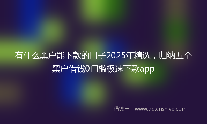 有什么黑户能下款的口子2025年精选，归纳五个黑户借钱0门槛极速下款app