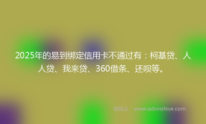 2025年的易到绑定信用卡不通过有：柯基贷、人人贷、我来贷、360借条、还呗等。