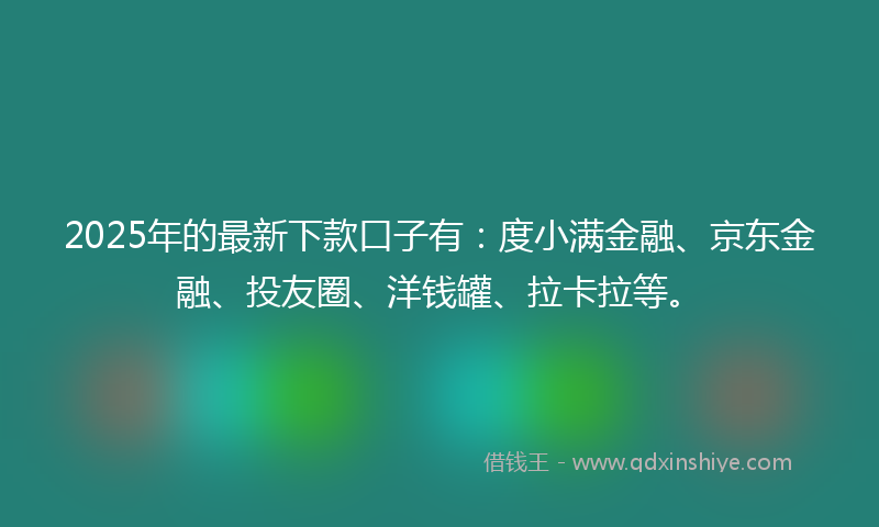 2025年的最新下款口子有：度小满金融、京东金融、投友圈、洋钱罐、拉卡拉等。