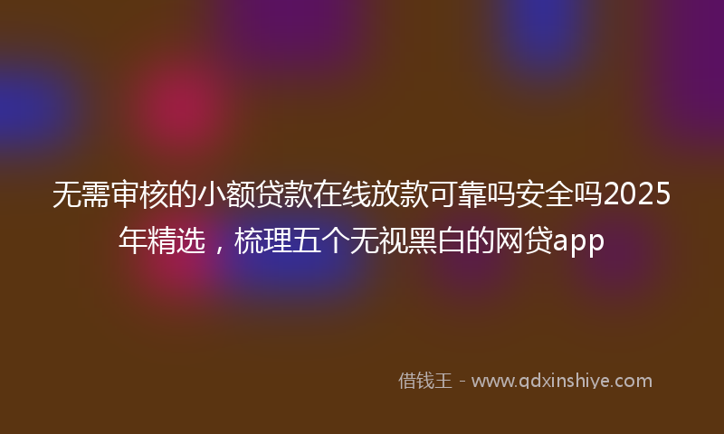无需审核的小额贷款在线放款可靠吗安全吗2025年精选，梳理五个无视黑白的网贷app