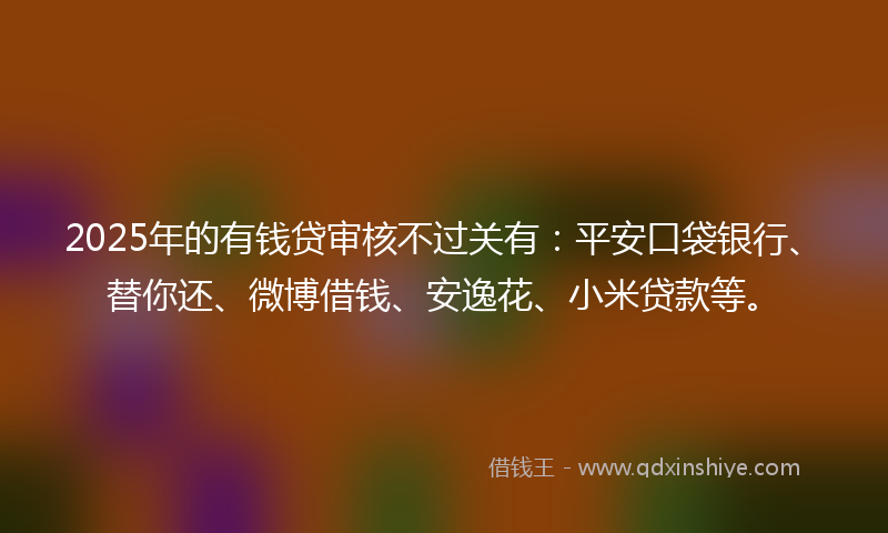 2025年的有钱贷审核不过关有：平安口袋银行、替你还、微博借钱、安逸花、小米贷款等。