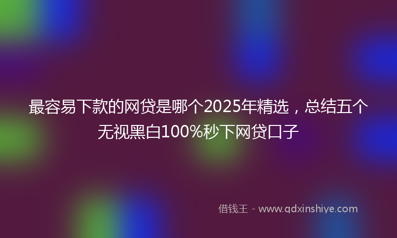 最容易下款的网贷是哪个2025年精选，总结五个无视黑白100%秒下网贷口子
