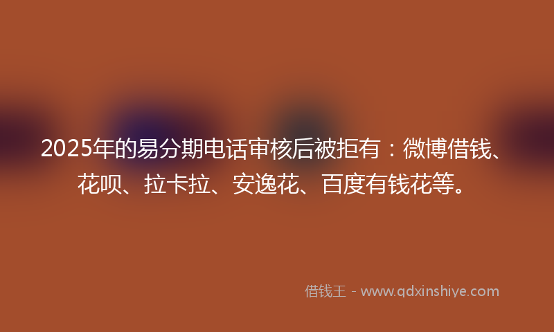 2025年的易分期电话审核后被拒有：微博借钱、花呗、拉卡拉、安逸花、百度有钱花等。