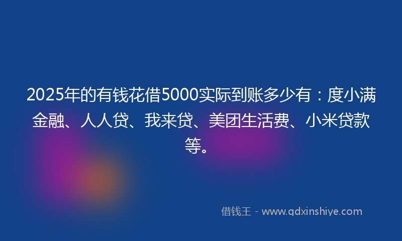 2025年的有钱花借5000实际到账多少有：度小满金融、人人贷、我来贷、美团生活费、小米贷款等。