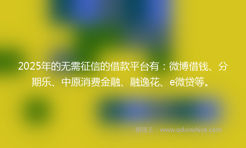 2025年的无需征信的借款平台有：微博借钱、分期乐、中原消费金融、融逸花、e微贷等。
