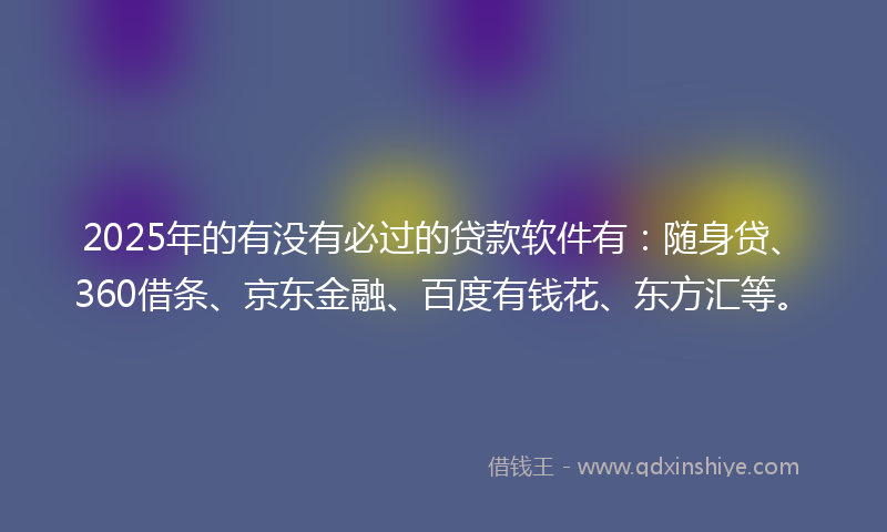 2025年的有没有必过的贷款软件有：随身贷、360借条、京东金融、百度有钱花、东方汇等。