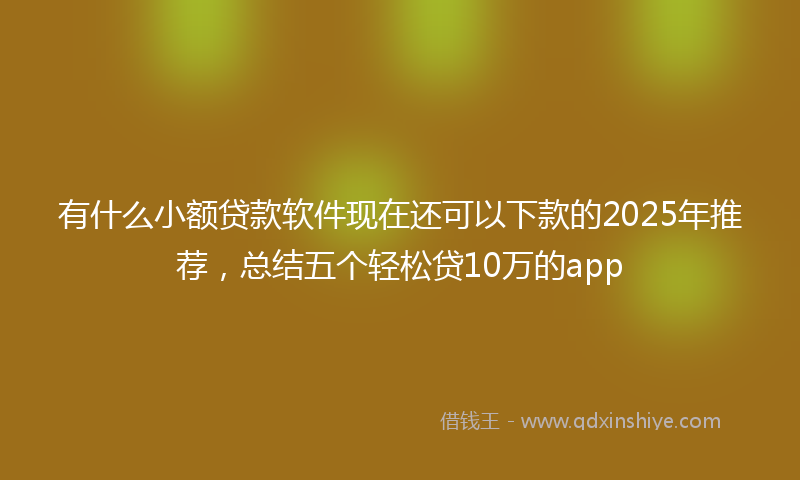 有什么小额贷款软件现在还可以下款的2025年推荐，总结五个轻松贷10万的app