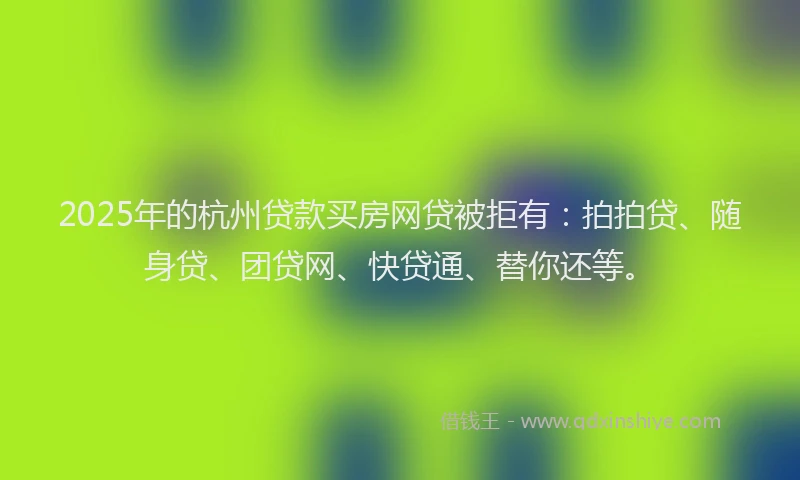 2025年的杭州贷款买房网贷被拒有：拍拍贷、随身贷、团贷网、快贷通、替你还等。