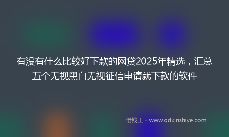 有没有什么比较好下款的网贷2025年精选，汇总五个无视黑白无视征信申请就下款的软件