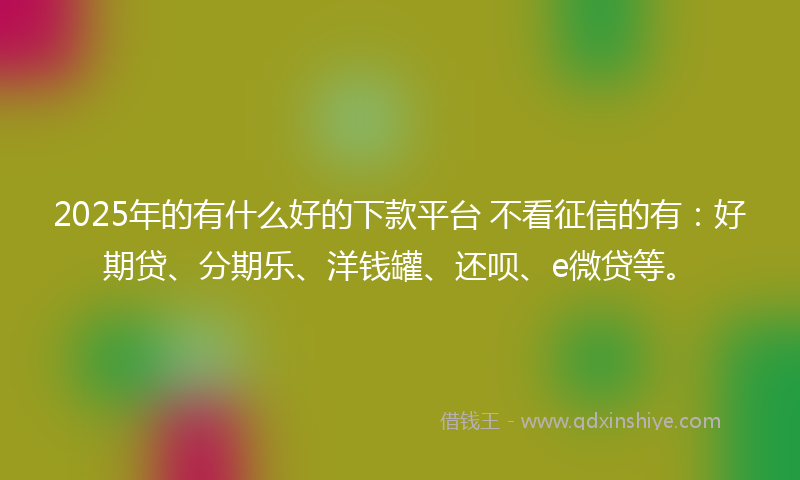 2025年的有什么好的下款平台 不看征信的有：好期贷、分期乐、洋钱罐、还呗、e微贷等。