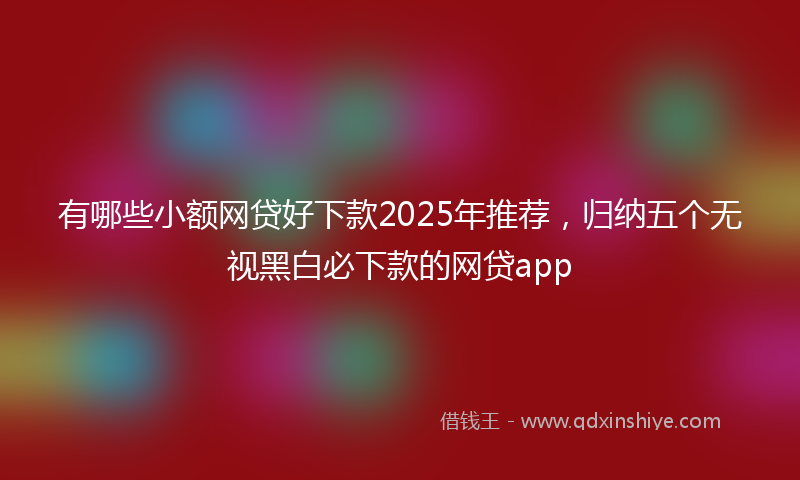 有哪些小额网贷好下款2025年推荐，归纳五个无视黑白必下款的网贷app
