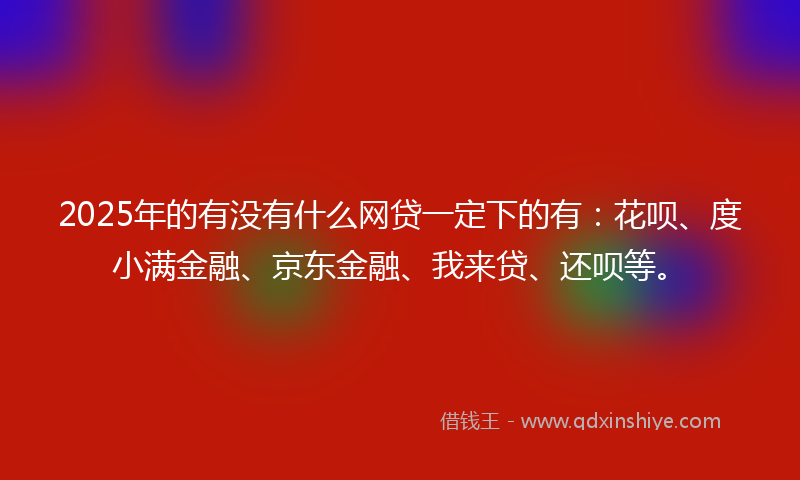 2025年的有没有什么网贷一定下的有：花呗、度小满金融、京东金融、我来贷、还呗等。