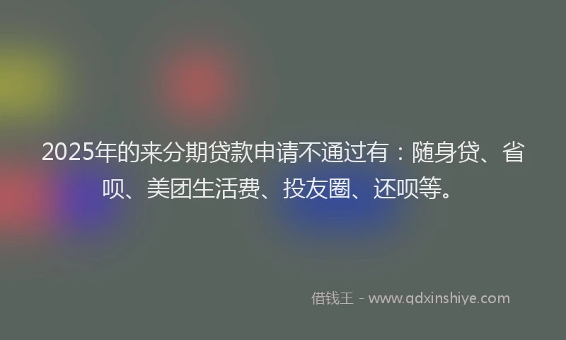 2025年的来分期贷款申请不通过有：随身贷、省呗、美团生活费、投友圈、还呗等。